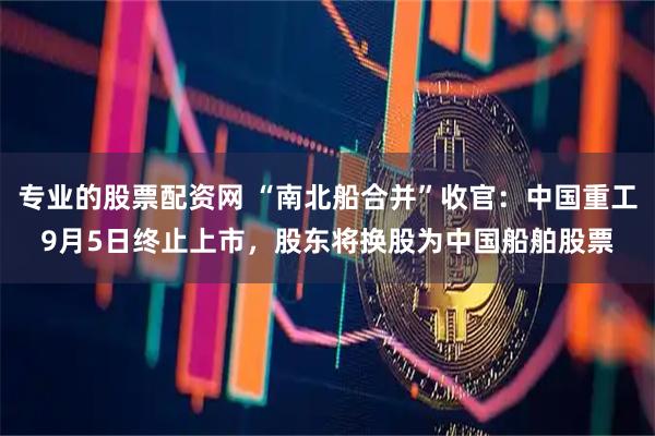 专业的股票配资网 “南北船合并”收官：中国重工9月5日终止上市，股东将换股为中国船舶股票