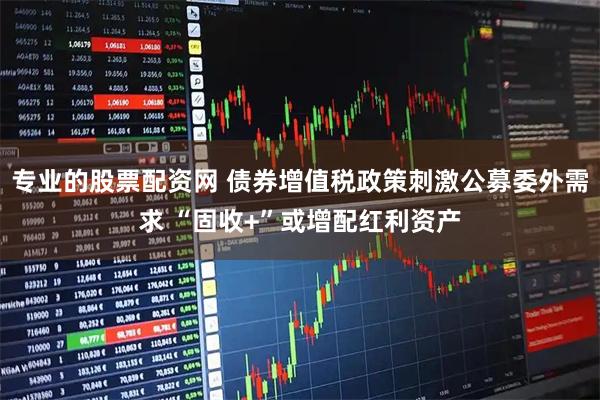 专业的股票配资网 债券增值税政策刺激公募委外需求 “固收+”或增配红利资产