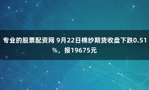 专业的股票配资网 9月22日棉纱期货收盘下跌0.51%，报19675元