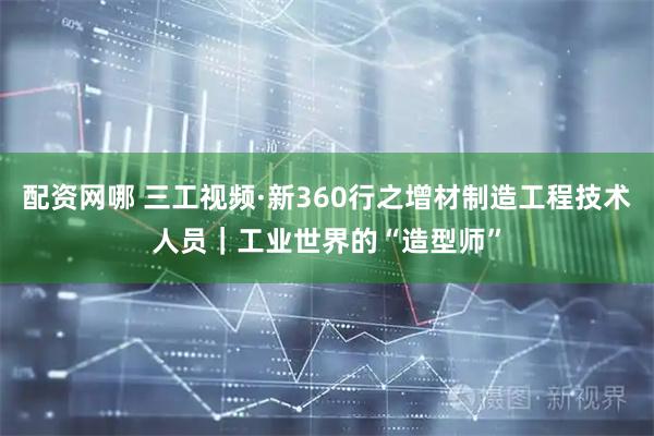 配资网哪 三工视频·新360行之增材制造工程技术人员｜工业世界的“造型师”