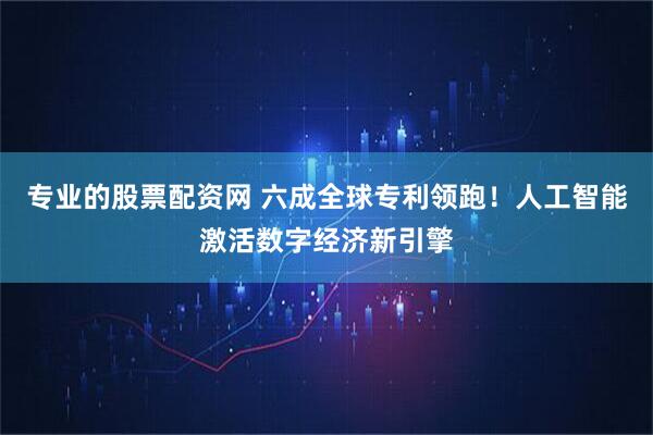 专业的股票配资网 六成全球专利领跑！人工智能激活数字经济新引擎
