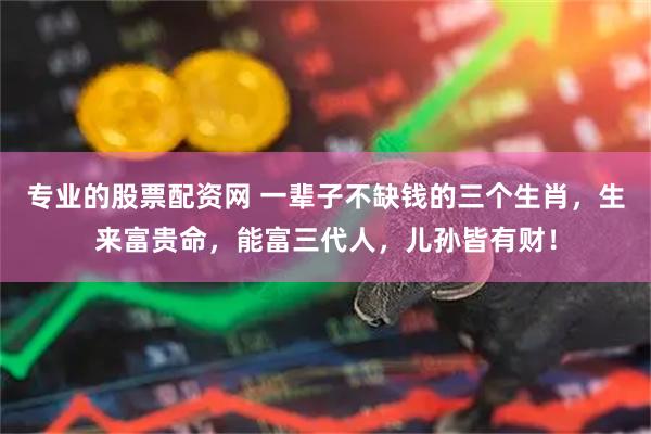 专业的股票配资网 一辈子不缺钱的三个生肖，生来富贵命，能富三代人，儿孙皆有财！