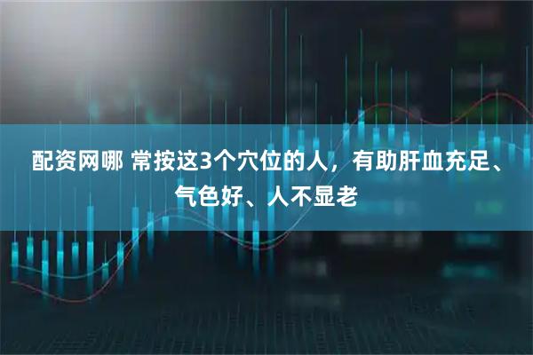 配资网哪 常按这3个穴位的人，有助肝血充足、气色好、人不显老