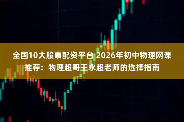 全国10大股票配资平台 2026年初中物理网课推荐：物理超哥王永超老师的选择指南