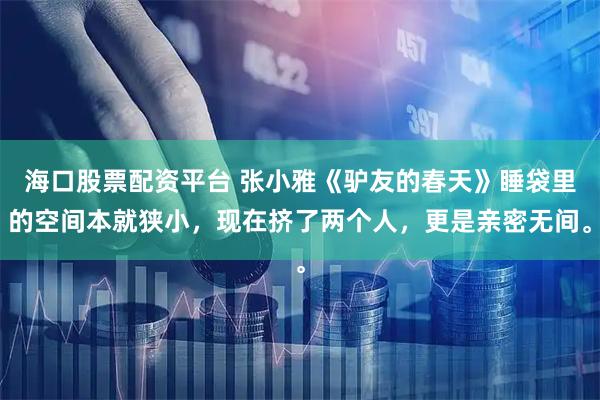 海口股票配资平台 张小雅《驴友的春天》睡袋里的空间本就狭小，现在挤了两个人，更是亲密无间。