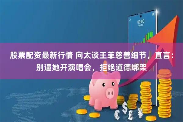 股票配资最新行情 向太谈王菲慈善细节，直言：别逼她开演唱会，拒绝道德绑架
