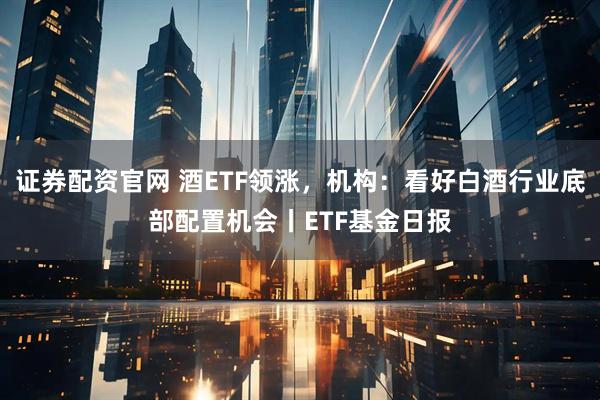 证券配资官网 酒ETF领涨，机构：看好白酒行业底部配置机会丨ETF基金日报