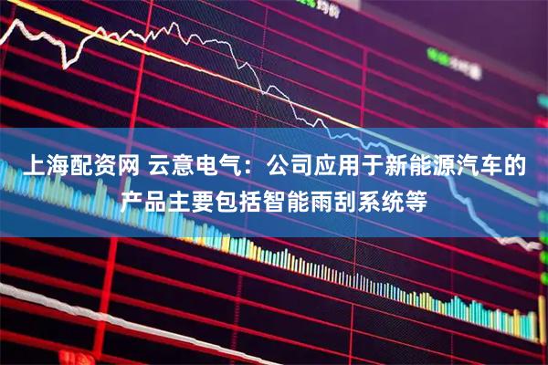 上海配资网 云意电气：公司应用于新能源汽车的产品主要包括智能雨刮系统等
