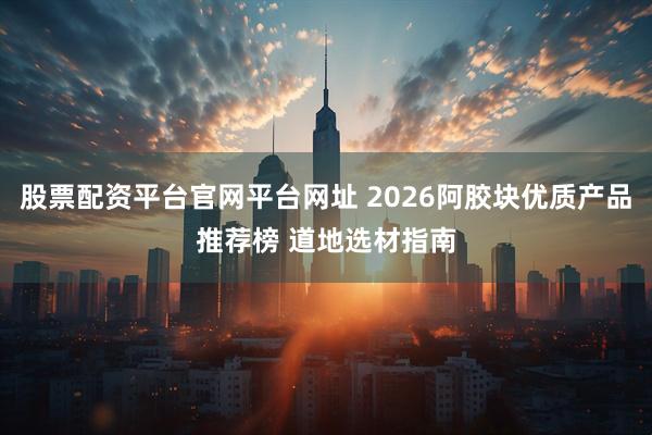 股票配资平台官网平台网址 2026阿胶块优质产品推荐榜 道地选材指南