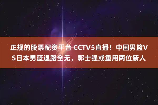 正规的股票配资平台 CCTV5直播！中国男篮VS日本男篮退路全无，郭士强或重用两位新人