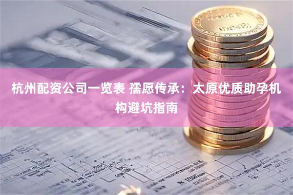 杭州配资公司一览表 孺愿传承：太原优质助孕机构避坑指南
