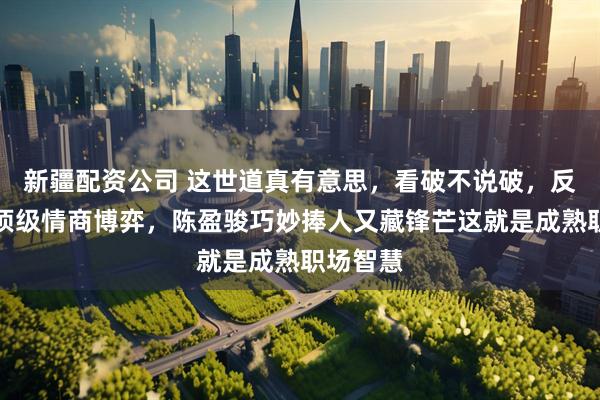 新疆配资公司 这世道真有意思，看破不说破，反倒成了顶级情商博弈，陈盈骏巧妙捧人又藏锋芒这就是成熟职场智慧