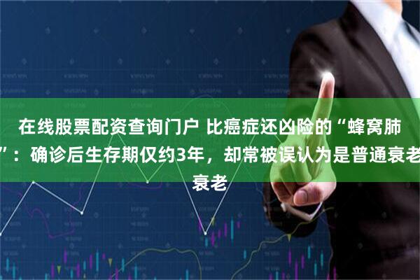 在线股票配资查询门户 比癌症还凶险的“蜂窝肺”：确诊后生存期仅约3年，却常被误认为是普通衰老