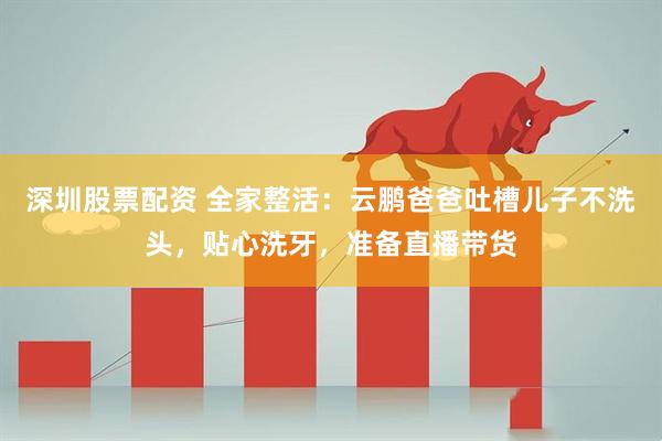 深圳股票配资 全家整活：云鹏爸爸吐槽儿子不洗头，贴心洗牙，准备直播带货