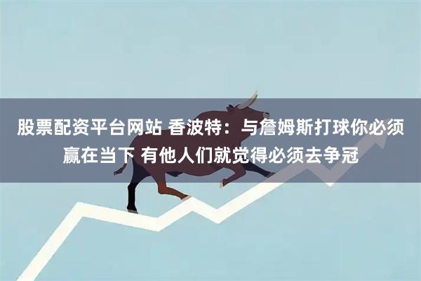股票配资平台网站 香波特：与詹姆斯打球你必须赢在当下 有他人们就觉得必须去争冠