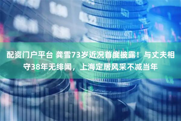 配资门户平台 龚雪73岁近况首度披露！与丈夫相守38年无绯闻，上海定居风采不减当年