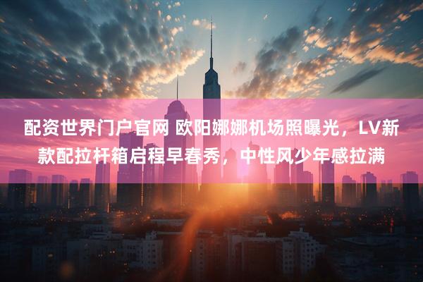 配资世界门户官网 欧阳娜娜机场照曝光，LV新款配拉杆箱启程早春秀，中性风少年感拉满