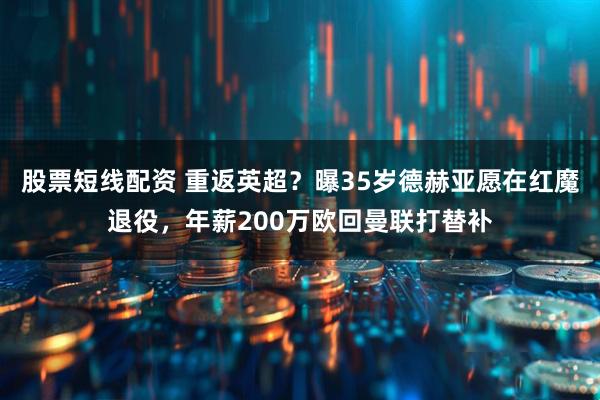 股票短线配资 重返英超？曝35岁德赫亚愿在红魔退役，年薪200万欧回曼联打替补