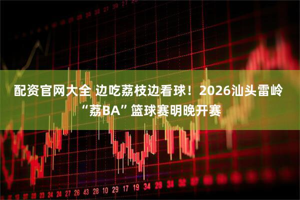 配资官网大全 边吃荔枝边看球！2026汕头雷岭 “荔BA”篮球赛明晚开赛