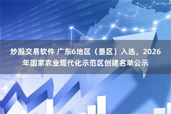 炒股交易软件 广东6地区（垦区）入选，2026年国家农业现代化示范区创建名单公示