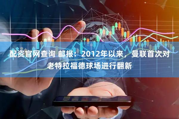 配资官网查询 邮报：2012年以来，曼联首次对老特拉福德球场进行翻新