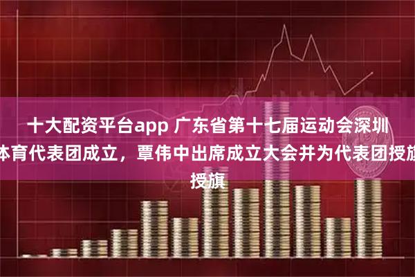 十大配资平台app 广东省第十七届运动会深圳体育代表团成立，覃伟中出席成立大会并为代表团授旗