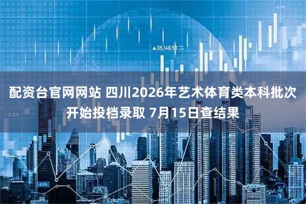 配资台官网网站 四川2026年艺术体育类本科批次开始投档录取 7月15日查结果