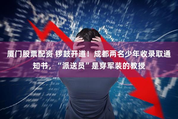 厦门股票配资 锣鼓开道！成都两名少年收录取通知书，“派送员”是穿军装的教授