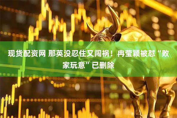 现货配资网 那英没忍住又闯祸！冉莹颖被怼“败家玩意”已删除