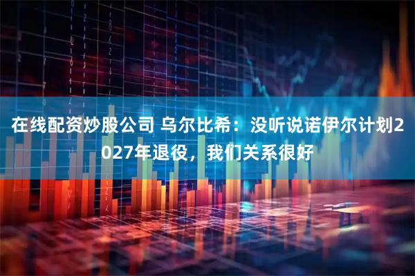 在线配资炒股公司 乌尔比希：没听说诺伊尔计划2027年退役，我们关系很好