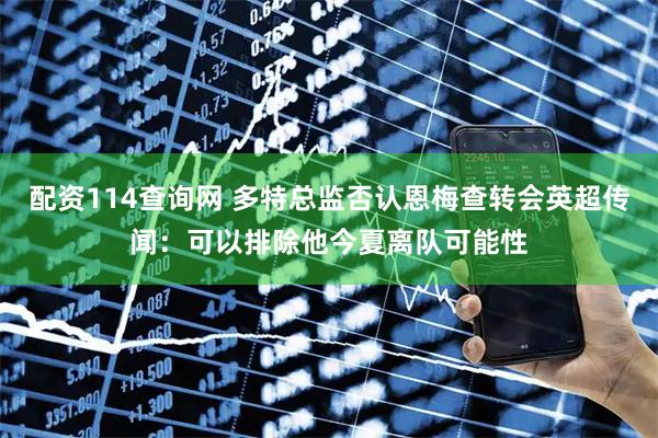 配资114查询网 多特总监否认恩梅查转会英超传闻：可以排除他今夏离队可能性