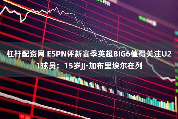 杠杆配资网 ESPN评新赛季英超BIG6值得关注U21球员：15岁JJ·加布里埃尔在列